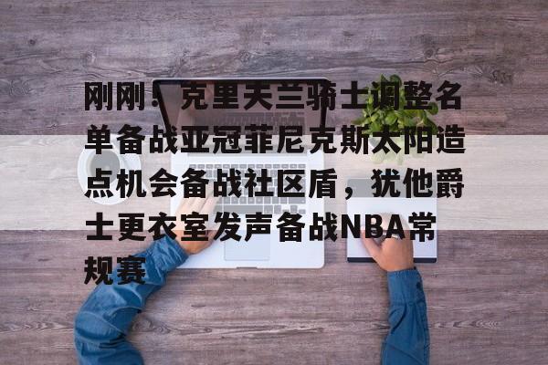 乐动·LDSports(中国)体育官网-关于刚刚！克里夫兰骑士调整名单备战亚冠菲尼克斯太阳造点机会备战社区盾，犹他爵士更衣室发声备战NBA常规赛的信息