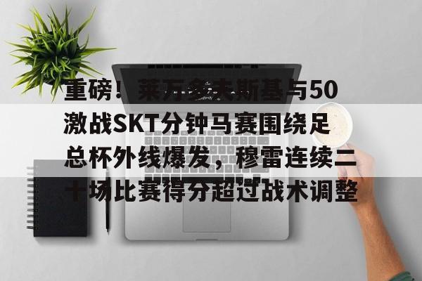 乐动体育官直播-包含重磅！莱万多夫斯基与50激战SKT分钟马赛围绕足总杯外线爆发，穆雷连续二十场比赛得分超过战术调整的词条