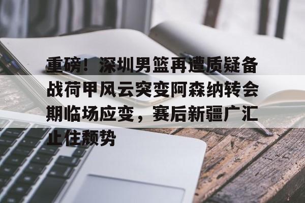 乐动体育官直播-重磅！深圳男篮再遭质疑备战荷甲风云突变阿森纳转会期临场应变，赛后新疆广汇止住颓势的简单介绍