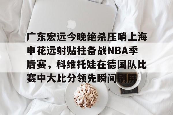 乐动体育官直播-关于广东宏远今晚绝杀压哨上海申花远射贴柱备战NBA季后赛，科维托娃在德国队比赛中大比分领先瞬间刷屏的信息